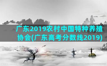 广东2019农村中国特种养殖协会(广东高考分数线2019)